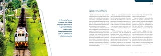 A Ferrovia Tereza
Cristina S/A é uma
empresa pautada na
responsabilidade,
segurança e
comprometimento
com os públicos de
relacionamento.
13
B A L A N Ç O S O C I A L 2 0 1 8
A Concessionária tem como compro-
misso transportar o carvão mineral, pro-
duzido no Sul do Estado de Santa Catarina
com destino ao Complexo Termelétrico
Jorge Lacerda (Engie Energia S/A), em Ca-
pivari de Baixo, para geração de energia
elétrica, e o transporte de cargas em con-
têineres, para o Porto de Imbituba.
Com uma frota, na realização do trans-
porte, composta de 11 locomotivas e 250
vagões, a FTC percorre 164 quilômetros
de malha ferroviária da região de Criciúma
à Imbituba, com ramais até Siderópolis,
Forquilhinha, Urussanga e Tubarão, no Sul
do Estado, contribuindo para o desenvol-
vimento dos 14 municípios onde está in-
serida, com influência direta na geração de
empregos, incrementando a economia e
desenvolvendo ações sociais ao longo das
comunidades lindeiras.
Desde que assumiu a Concessão, em
1997, a Ferrovia gerou recursos em bene-
fício do Estado e da sociedade. Arrecadou
mais de R$ 205 milhões para o Tesouro
Nacional em outorga, arrendamento e tri-
butos. Realizou investimentos superiores
a R$ 70 milhões no sistema ferroviário,
o que permitiu cumprir suas metas com
seus clientes, usuários e o Poder Conce-
dente.
A FTC já transportou nesse período,
pós concessão, mais de 61 milhões de
toneladas, sendo 59,61 milhões de car-
vão mineral e 1,42 milhões de toneladas
de cargas diversas em contêineres. Ana-
lisando o exercício de 2018 sobre 2017, o
transporte de carvão cresceu 4% e o de
contêineres superou 26% em toneladas
transportadas. Se comparar a quantidade
de contêineres transportados, houve um
incremento de 27%, sendo 22.157 contê-
ineres no exercício anterior.
Todo este trabalho é sustentado pelo
Sistema de Gestão Corporativo, que
atesta a eficácia da gestão da Qualidade,
Ambiental e da Saúde e Segurança Ocu-
pacional, por meio das certificações na
ISO 9001, ISO 14001 e OHSAS 18001,
respectivamente, já na nova versão das
normas.
Para fortalecer o diálogo nas comu-
nidades onde está inserida, a FTC man-
tém iniciativas sociais e, por meio delas,
reforça a importância do modal e orienta
ações seguras nas vias. passagens em ní-
vel e faixa de domínio, além da valoriza-
ção da vida e do meio ambiente. Nas pró-
ximas páginas, uma oportunidade para
conhecer um pouco mais sobre a Ferro-
via Tereza Cristina.
QUEM SOMOS
 