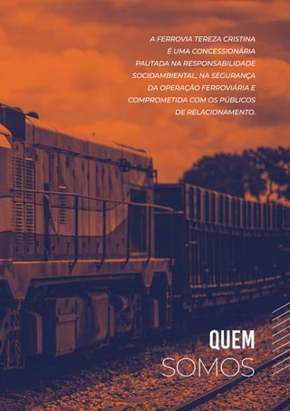 QUEM
SOMOS
A FERROVIA TEREZA CRISTINA
É UMA CONCESSIONÁRIA
PAUTADA NA RESPONSABILIDADE
SOCIOAMBIENTAL, NA SEGURANÇA
DA OPERAÇÃO FERROVIÁRIA E
COMPROMETIDA COM OS PÚBLICOS
DE RELACIONAMENTO.
 