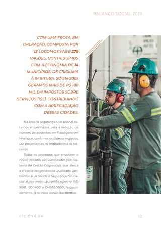 Na área de segurança operacional, es-
tamos empenhados para a redução do
número de acidentes em Passagens em
Nível que, conforme os últimos registros,
são provenientes da imprudência de ter-
ceiros.
Todos os processos que envolvem o
nosso trabalho são sustentados pelo Sis-
tema de Gestão Corporativo, que atesta
a eficácia das gestões da Qualidade, Am-
biental, e de Saúde e Segurança Ocupa-
cional, por meio das certificações na ISO
9001, ISO 14001 e OHSAS 18001, respecti-
vamente, já na nova versão das normas.
COM UMA FROTA, EM
OPERAÇÃO, COMPOSTA POR
13 LOCOMOTIVAS E 279
VAGÕES, CONTRIBUÍMOS
COM A ECONOMIA DE 14
MUNICÍPIOS, DE CRICIÚMA
À IMBITUBA. SÓ EM 2019,
GERAMOS MAIS DE R$ 100
MIL EM IMPOSTOS SOBRE
SERVIÇOS (ISS), CONTRIBUINDO
COM A ARRECADAÇÃO
DESSAS CIDADES.
13
BALANÇO SOCIAL 2019
F T C . C O M . B R
 
