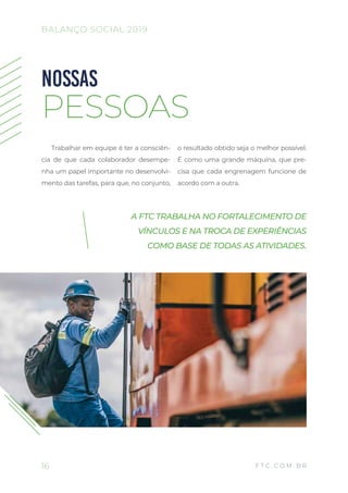 Trabalhar em equipe é ter a consciên-
cia de que cada colaborador desempe-
nha um papel importante no desenvolvi-
mento das tarefas, para que, no conjunto,
o resultado obtido seja o melhor possível.
É como uma grande máquina, que pre-
cisa que cada engrenagem funcione de
acordo com a outra.
NOSSAS
PESSOAS
A FTC TRABALHA NO FORTALECIMENTO DE
VÍNCULOS E NA TROCA DE EXPERIÊNCIAS
COMO BASE DE TODAS AS ATIVIDADES.
16
BALANÇO SOCIAL 2019
F T C . C O M . B R
 