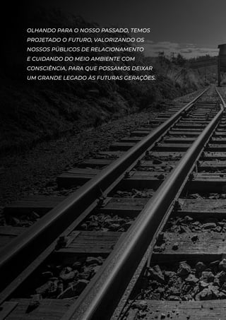 OLHANDO PARA O NOSSO PASSADO, TEMOS
PROJETADO O FUTURO, VALORIZANDO OS
NOSSOS PÚBLICOS DE RELACIONAMENTO
E CUIDANDO DO MEIO AMBIENTE COM
CONSCIÊNCIA, PARA QUE POSSAMOS DEIXAR
UM GRANDE LEGADO ÀS FUTURAS GERAÇÕES.
 