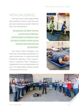 21F T C . C O M . B R
VIDA SAUDÁVEL
Caminhar, correr, nadar, jogar futebol,
fazer ginástica ou lutas, muitas são as op-
ções para aqueles que querem deixar de
lado uma vida sedentária.
SENSAÇÃO DE BEM-ESTAR,
ALÍVIO DO ESTRESSE,
DISPOSIÇÃO E ENERGIA SÃO
OS RESULTADOS PARA QUEM
INVESTE EM INICIATIVAS
SAUDÁVEIS.
Uma rotina melhor planejada, com
exercícios e alimentação equilibrada, im-
pacta diretamente no desenvolvimento
profissional, elevando o clima organiza-
cional e propondo maior integração e
engajamento entre os colaboradores. Por
isso, a FTC disponibiliza Ginástica Laboral
e Treinamento Funcional.
BALANÇO SOCIAL 2019
 