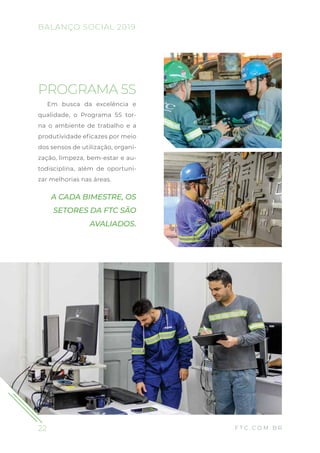 22
BALANÇO SOCIAL 2019
F T C . C O M . B R
PROGRAMA 5S
Em busca da excelência e
qualidade, o Programa 5S tor-
na o ambiente de trabalho e a
produtividade eficazes por meio
dos sensos de utilização, organi-
zação, limpeza, bem-estar e au-
todisciplina, além de oportuni-
zar melhorias nas áreas.
A CADA BIMESTRE, OS
SETORES DA FTC SÃO
AVALIADOS.
 