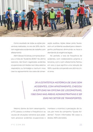 33
BALANÇO SOCIAL 2019
F T C . C O M . B R
Como resultado de todas as ações pre-
ventivas realizadas, no ano de 2019, não fo-
ram registrados acidentes de trabalho com
afastamento.
Alémdessasiniciativas,aempresaalcan-
çou a meta de “Acidente ZERO”. No último
exercício, não foram registrados acidentes
ocupacionaiscomlesõesnasmãos,sistema
respiratório ou lombalgia e nenhum novo
caso ou agravamento nos casos de conser-
vação auditiva. Ações desse porte favore-
cem um ambiente saudável para o desem-
penho profissional, diminuindo os riscos e
atendendo às exigências legais.
No período, a taxa de frequência de
acidentes, com colaboradores próprios e
terceiros, com e sem afastamento, fechou
em zero, o que significa uma redução de
100%, quando comparado aos últimos cin-
co anos.
Mesmo diante do bom desempenho,
a FTC passou a analisar a frequência e as
causas de situações rotineiras que pode-
riam provocar acidentes ocupacionais e
manteve o incentivo à percepção de ris-
cos, por meio da campanha “Quase Aci-
dentes”. Foram informados 105 casos e,
destes, 100% atendidos.
JÁ A ESTATÍSTICA HISTÓRICA DE DIAS SEM
ACIDENTES, COM AFASTAMENTO, CHEGOU
A 6.371 DIAS NA OFICINA DE LOCOMOTIVAS,
1.952 DIAS NAS ÁREAS ADMINISTRATIVAS E 531
DIAS NO SETOR DE TRANSPORTES.
 