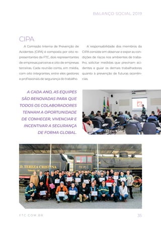 CIPA
A Comissão Interna de Prevenção de
Acidentes (CIPA) é composta por oito re-
presentantes da FTC, dois representantes
de empresas parceiras e oito de empresas
terceiras. Cada reunião conta, em média,
com oito integrantes, entre eles gestores
e profissionais de segurança do trabalho.
A responsabilidade dos membros da
CIPA consiste em observar e expor as con-
dições de riscos nos ambientes de traba-
lho, solicitar medidas que previnam aci-
dentes e guiar os demais trabalhadores
quanto à prevenção de futuras ocorrên-
cias.
A CADA ANO, AS EQUIPES
SÃO RENOVADAS PARA QUE
TODOS OS COLABORADORES
TENHAM A OPORTUNIDADE
DE CONHECER, VIVENCIAR E
INCENTIVAR A SEGURANÇA
DE FORMA GLOBAL.
35
BALANÇO SOCIAL 2019
F T C . C O M . B R
 