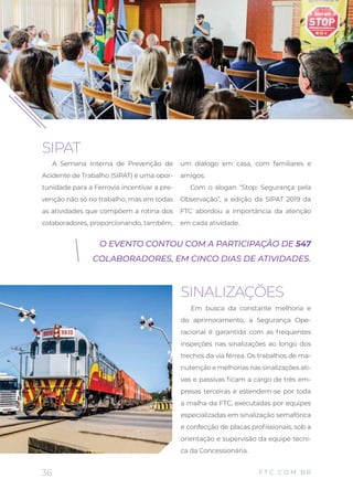SIPAT
A Semana Interna de Prevenção de
Acidente de Trabalho (SIPAT) é uma opor-
tunidade para a Ferrovia incentivar a pre-
venção não só no trabalho, mas em todas
as atividades que compõem a rotina dos
colaboradores, proporcionando, também,
um diálogo em casa, com familiares e
amigos.
Com o slogan “Stop: Segurança pela
Observação”, a edição da SIPAT 2019 da
FTC abordou a importância da atenção
em cada atividade.
SINALIZAÇÕES
Em busca da constante melhoria e
do aprimoramento, a Segurança Ope-
racional é garantida com as frequentes
inspeções nas sinalizações ao longo dos
trechos da via férrea. Os trabalhos de ma-
nutenção e melhorias nas sinalizações ati-
vas e passivas ficam a cargo de três em-
presas terceiras e estendem-se por toda
a malha da FTC, executadas por equipes
especializadas em sinalização semafórica
e confecção de placas profissionais, sob a
orientação e supervisão da equipe técni-
ca da Concessionária.
O EVENTO CONTOU COM A PARTICIPAÇÃO DE 547
COLABORADORES, EM CINCO DIAS DE ATIVIDADES.
36 F T C . C O M . B R
 