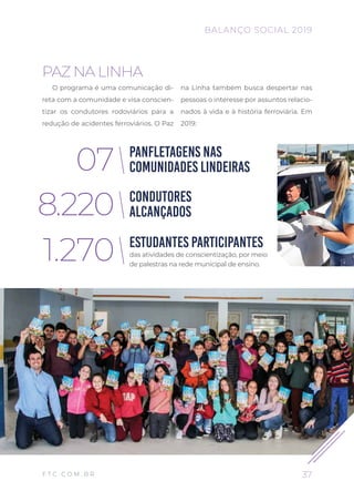 PAZ NA LINHA
O programa é uma comunicação di-
reta com a comunidade e visa conscien-
tizar os condutores rodoviários para a
redução de acidentes ferroviários. O Paz
na Linha também busca despertar nas
pessoas o interesse por assuntos relacio-
nados à vida e à história ferroviária. Em
2019:
PANFLETAGENS NAS
COMUNIDADES LINDEIRAS
CONDUTORES
ALCANÇADOS
ESTUDANTES PARTICIPANTES
07
8.220
1.270 das atividades de conscientização, por meio
de palestras na rede municipal de ensino.
37
BALANÇO SOCIAL 2019
F T C . C O M . B R
 