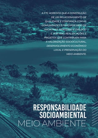 RESPONSABILIDADE
SOCIOAMBIENTAL
MEIO AMBIENTE
A FTC ACREDITA QUE A CONSTRUÇÃO
DE UM RELACIONAMENTO DE
QUALIDADE E CONFIANÇA COM AS
COMUNIDADES É FEITO POR MEIO DE
INICIATIVAS, PARCERIAS E DIÁLOGO
E, POR ISSO, REALIZA AÇÕES E
PROJETOS QUE CONTRIBUEM PARA
A VALORIZAÇÃO SOCIOCULTURAL,
DESENVOLVIMENTO ECONÔMICO
LOCAL E PRESERVAÇÃO DO
MEIO AMBIENTE.
 