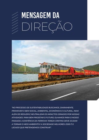 “NO PROCESSO DE SUSTENTABILIDADE BUSCAMOS, DIARIAMENTE,
PROMOVER O BEM SOCIAL, AMBIENTAL, ECONÔMICO E CULTURAL, INDO
ALÉM DE REDUZIR E NEUTRALIZAR OS IMPACTOS GERADOS POR NOSSAS
ATIVIDADES. PARA BEM PROJETAR O FUTURO, OLHAMOS PARA O NOSSO
PASSADO. A EXISTÊNCIA DA FERROVIA TEREZA CRISTINA DEVE AJUDAR
A TORNAR O MEIO AMBIENTE E A SOCIEDADE MELHORES. ESSE É O
LEGADO QUE PRETENDEMOS CONSTRUIR”.
MENSAGEM DA
DIREÇÃO
 