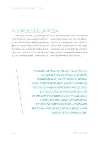 MUTIRÕES DE LIMPEZA
Uma ação simples, que conserva o
meio ambiente e agrega valor às comuni-
dades lindeiras. A operação ferroviária não
gera lixo. Ainda assim, o descarte de lixo
doméstico e de entulho tem sido um pro-
blema em muitos dos 14 municípios em
que a FTC está presente. Diante desse ce-
nário, a Concessionária realiza mutirões de
limpeza, ao longo do ano, para retirada dos
entulhos acumulados às margens da linha
férrea, assim como trabalhos de educação
ambiental, com o propósito de orientar a
sociedade sobre a importância de auxilia-
rem na manutenção e fiscalização.
PORQUE ALÉM DE REPRESENTAR UM VETOR
DE RISCO À SEGURANÇA E OPERAÇÃO
FERROVIÁRIA, O LIXO DESPEJADO NESTAS
LOCALIDADES, PERMITE O APARECIMENTO DE
FOCOS DE ANIMAIS (ROEDORES, MOSQUITOS,
ENTRE OUTROS) E AFETA O SISTEMA DE
DRENAGEM, PODENDO CAUSAR INUNDAÇÕES
E, COM ISSO, INCLUSIVE, ATINGIR ÁREAS
RESIDENCIAIS PRÓXIMAS. NO ÚLTIMO ANO,
530 TONELADAS DE LIXO FORAM RECOLHIDAS
DURANTE AS MOBILIZAÇÕES.
44
BALANÇO SOCIAL 2019
F T C . C O M . B R
 