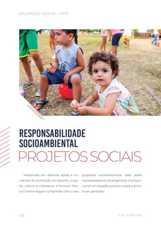 Investindo em diversas ações e ini-
ciativas de promoção ao esporte, à saú-
de, cultura e cidadania, a Ferrovia Tere-
za Cristina segue cumprindo com o seu
propósito socioambiental: zelar pelas
necessidades da atual geração e propor-
cionar um legado positivo a esta e às fu-
turas gerações.
RESPONSABILIDADE
SOCIOAMBIENTAL
PROJETOSSOCIAIS
48
BALANÇO SOCIAL 2019
F T C . C O M . B R
 