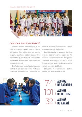 CAPOEIRA, JIU-JITSU E KARATÊ
Corpo e mente são elevados e be-
neficiados com a prática sadia dessas
atividades. Com elas, além do ganho
corporal, os alunos podem desenvolver
habilidades que diminuem a ansiedade,
aprimoram a confiança e promovam a
integração social.
Em Tubarão, a modalidade Capoeira
é ofertada em parceria com a Prefeitura
Municipal, por meio dos Centros de Re-
ferência de Assistência Social (CRAS) II
(Passagem) e III (Congonhas).
Em Siderópolis, as aulas de Jiu-Jitsu
e Karatê ocorrem com o apoio da As-
sociação Sideropolitana dos Amigos do
Esporte e, em Sangão, no bairro Morro
Grande, com o apoio da Prefeitura Mu-
nicipal, por meio do CRAS.
Em 2019, a média mensal de partici-
pantes, por modalidade, foi de:
ALUNOS
DE CAPOEIRA
ALUNOS
DE JIU-JITSU
ALUNOS
DE KARATÊ
74
101
32
50 F T C . C O M . B R
BALANÇO SOCIAL 2019
 
