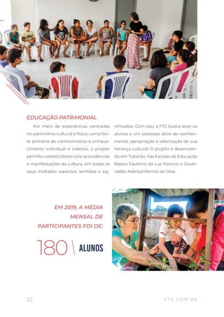 52
BALANÇO SOCIAL 2019
F T C . C O M . B R
Por meio de experiências centradas
no patrimônio cultural e físico, como fon-
te primária de conhecimento e enrique-
cimento individual e coletivo, o projeto
permite contato direto com as evidências
e manifestações da cultura, em todos os
seus múltiplos aspectos, sentidos e sig-
nificados. Com isso, a FTC busca levar os
alunos a um processo ativo de conheci-
mento, apropriação e valorização de sua
herança cultural. O projeto é desenvolvi-
do em Tubarão, nas Escolas de Educação
Básica Faustina da Luz Patrício e Gover-
nador Aderbal Ramos da Silva.
EDUCAÇÃO PATRIMONIAL
ALUNOS180
EM 2019, A MÉDIA
MENSAL DE
PARTICIPANTES FOI DE:
 