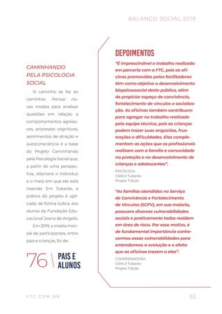53
BALANÇO SOCIAL 2019
F T C . C O M . B R
PAIS E
ALUNOS76
CAMINHANDO
PELA PSICOLOGIA
SOCIAL
O caminho se faz ao
caminhar. Pensar no-
vos modos para analisar
questões em relação a
comportamentos agressi-
vos, processos cognitivos,
sentimentos de atração e
autoconsciência é a base
do Projeto Caminhando
pela Psicologia Social que,
a partir de uma perspec-
tiva, relaciona o indivíduo
e o meio em que ele está
inserido. Em Tubarão, a
prática do projeto é apli-
cada, de forma lúdica, aos
alunos da Fundação Edu-
cacional Joana de Angelis.
Em 2019, a média men-
sal de participantes, entre
pais e crianças, foi de:
DEPOIMENTOS
“É imprescindível o trabalho realizado
em parceria com a FTC, pois as ofi-
cinas promovidas pelos facilitadores
têm como objetivo o desenvolvimento
biopsicossocial deste público, além
de propiciar espaço de convivência,
fortalecimento de vínculos e socializa-
ção. As oficinas também contribuem
para agregar no trabalho realizado
pela equipe técnica, pois as crianças
podem trazer suas angústias, frus-
trações e dificuldades. Elas comple-
mentam as ações que os profissionais
realizam com a família e comunidade
na proteção e no desenvolvimento de
crianças e adolescentes”.
PSICÓLOGA
CRAS II Tubarão
Projeto TrAção
“As famílias atendidas no Serviço
de Convivência e Fortalecimento
de Vínculos (SCFV), em sua maioria,
possuem diversas vulnerabilidades
sociais e praticamente todas residem
em área de risco. Por esse motivo, é
de fundamental importância conhe-
cermos essas vulnerabilidades para
entendermos a evolução e o efeito
que as oficinas trazem a elas”.
COORDENADORA
CRAS II Tubarão
Projeto TrAção
 
