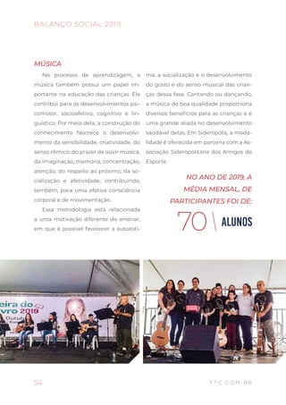 54
BALANÇO SOCIAL 2019
F T C . C O M . B R
MÚSICA
No processo de aprendizagem, a
música também possui um papel im-
portante na educação das crianças. Ela
contribui para os desenvolvimentos psi-
comotor, sócioafetivo, cognitivo e lin-
guístico. Por meio dela, a construção do
conhecimento favorece o desenvolvi-
mento da sensibilidade, criatividade, do
senso rítmico, do prazer de ouvir música,
da imaginação, memória, concentração,
atenção, do respeito ao próximo, da so-
cialização e afetividade, contribuindo,
tembém, para uma efetiva consciência
corporal e de movimentação.
Essa metodologia está relacionada
a uma motivação diferente do ensinar,
em que é possível favorecer a autoesti-
ma, a socialização e o desenvolvimento
do gosto e do senso musical das crian-
ças dessa fase. Cantando ou dançando,
a música de boa qualidade proporciona
diversos benefícios para as crianças e é
uma grande aliada no desenvolvimento
saudável delas. Em Siderópolis, a moda-
lidade é oferecida em parceria com a As-
sociação Sideropolitana dos Amigos do
Esporte.
ALUNOS70
NO ANO DE 2019, A
MÉDIA MENSAL, DE
PARTICIPANTES FOI DE:
 