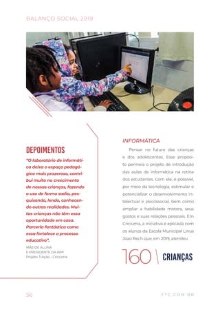 INFORMÁTICA
Pensar no futuro das crianças
e dos adolescentes. Esse propósi-
to permeia o projeto de introdução
das aulas de informática na rotina
dos estudantes. Com ele, é possível,
por meio da tecnologia, estimular e
potencializar o desenvolvimento in-
telectual e psicossocial, bem como
ampliar a habilidade motora, seus
gostos e suas relações pessoais. Em
Criciúma, a iniciativa é aplicada com
os alunos da Escola Municipal Linus
Joao Rech que, em 2019, atendeu
56
BALANÇO SOCIAL 2019
F T C . C O M . B R
DEPOIMENTOS
“O laboratório de informáti-
ca deixa o espaço pedagó-
gico mais prazeroso, contri-
bui muito no crescimento
de nossas crianças, fazendo
o uso de forma sadia, pes-
quisando, lendo, conhecen-
do outras realidades. Mui-
tas crianças não têm essa
oportunidade em casa.
Parceria fantástica como
essa fortalece o processo
educativo”.
MÃE DE ALUNA
E PRESIDENTE DA APP
Projeto TrAção – Criciúma
CRIANÇAS160
 
