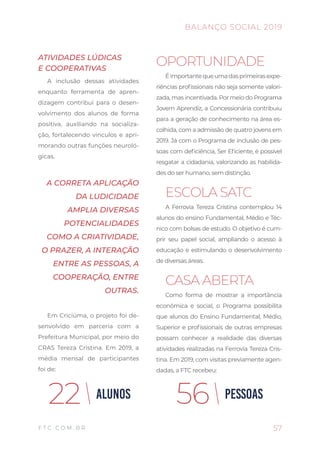 57
BALANÇO SOCIAL 2019
F T C . C O M . B R
OPORTUNIDADE
Éimportantequeumadasprimeirasexpe-
riências profissionais não seja somente valori-
zada, mas incentivada. Por meio do Programa
Jovem Aprendiz, a Concessionária contribuiu
para a geração de conhecimento na área es-
colhida, com a admissão de quatro jovens em
2019. Já com o Programa de inclusão de pes-
soas com deficiência, Ser Eficiente, é possível
resgatar a cidadania, valorizando as habilida-
des do ser humano, sem distinção.
ESCOLA SATC
A Ferrovia Tereza Cristina contemplou 14
alunos do ensino Fundamental, Médio e Téc-
nico com bolsas de estudo. O objetivo é cum-
prir seu papel social, ampliando o acesso à
educação e estimulando o desenvolvimento
de diversas áreas.
CASA ABERTA
Como forma de mostrar a importância
econômica e social, o Programa possibilita
que alunos do Ensino Fundamental, Médio,
Superior e profissionais de outras empresas
possam conhecer a realidade das diversas
atividades realizadas na Ferrovia Tereza Cris-
tina. Em 2019, com visitas previamente agen-
dadas, a FTC recebeu:
ATIVIDADES LÚDICAS
E COOPERATIVAS
A inclusão dessas atividades
enquanto ferramenta de apren-
dizagem contribui para o desen-
volvimento dos alunos de forma
positiva, auxiliando na socializa-
ção, fortalecendo vínculos e apri-
morando outras funções neuroló-
gicas.
A CORRETA APLICAÇÃO
DA LUDICIDADE
AMPLIA DIVERSAS
POTENCIALIDADES
COMO A CRIATIVIDADE,
O PRAZER, A INTERAÇÃO
ENTRE AS PESSOAS, A
COOPERAÇÃO, ENTRE
OUTRAS.
Em Criciúma, o projeto foi de-
senvolvido em parceria com a
Prefeitura Municipal, por meio do
CRAS Tereza Cristina. Em 2019, a
média mensal de participantes
foi de:
ALUNOS22 PESSOAS56
 