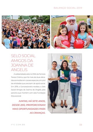 59
BALANÇO SOCIAL 2019
F T C . C O M . B R
SELO SOCIAL
AMIGOS DA
JOANNA DE
ANGELIS
A solidariedade está no DNA da Ferrovia
Tereza Cristina, que há mais de duas déca-
dasseenvolveemcausasespeciais,emprol
de entidades que precisam de apoio social.
Em 2019, a Concessionária recebeu o Selo
Social Amigos da Joanna de Angelis pela
parceria que mantém com esta Fundação
Educacional.
JUNTAS, HÁ SETE ANOS,
DESDE 2012, PROPORCIONAM
MAIS OPORTUNIDADES PARA
AS CRIANÇAS.
 