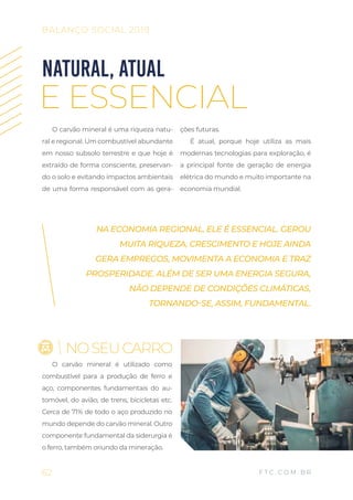 O carvão mineral é uma riqueza natu-
ral e regional. Um combustível abundante
em nosso subsolo terrestre e que hoje é
extraído de forma consciente, preservan-
do o solo e evitando impactos ambientais
de uma forma responsável com as gera-
ções futuras.
É atual, porque hoje utiliza as mais
modernas tecnologias para exploração, é
a principal fonte de geração de energia
elétrica do mundo e muito importante na
economia mundial.
NATURAL, ATUAL
E ESSENCIAL
O carvão mineral é utilizado como
combustível para a produção de ferro e
aço, componentes fundamentais do au-
tomóvel, do avião, de trens, bicicletas etc.
Cerca de 71% de todo o aço produzido no
mundo depende do carvão mineral. Outro
componente fundamental da siderurgia é
o ferro, também oriundo da mineração.
NA ECONOMIA REGIONAL, ELE É ESSENCIAL. GEROU
MUITA RIQUEZA, CRESCIMENTO E HOJE AINDA
GERA EMPREGOS, MOVIMENTA A ECONOMIA E TRAZ
PROSPERIDADE. ALÉM DE SER UMA ENERGIA SEGURA,
NÃO DEPENDE DE CONDIÇÕES CLIMÁTICAS,
TORNANDO-SE, ASSIM, FUNDAMENTAL.
62
BALANÇO SOCIAL 2019
F T C . C O M . B R
NOSEUCARRO
 