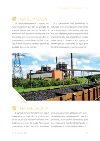 63
BALANÇO SOCIAL 2019
F T C . C O M . B R
As usinas termelétricas a carvão mi-
neral respondem por 38% da geração de
energia elétrica no mundo. Também é
fonte de calor, essencial para quem vive
em países com invernos rigorosos. Em al-
guns países, como a África do Sul, o car-
vão mineral responde por mais de 90% da
geração de energia elétrica.
É o combustível mais abundante na
natureza e foi uma das primeiras fontes
de energia usadas pela humanidade. Mas
não é só na produção de energia que ele é
importante. Ele está presente em nossas
casas, desde o cimento e aço, usados na
construção, ao tratamento de água para
torná-la mais saudável para o consumo.
NA SUA CASA
NA MEDICINA
O carvão mineral também tem papel
importante na produção de equipamen-
tos de saúde que equipam hospitais, am-
bulâncias e centros de saúde. Além disso,
por meio do carvão mineral, pode-se obter
elementos químicos utilizados em remé-
dios cotidianos, tais como ácido salicílico
(Aspirina), ácido pícrico (anestésico para
queimaduras) e nitrofenol (composto in-
termediário na síntese de Paracetamol).
 