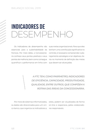 Os indicadores de desempenho são
essenciais para a sustentabilidade da
Ferrovia. Por meio deles, a Concessioná-
ria conhece seus pontos positivos e seus
pontos de melhoria, bem como consegue
quantificar a performance em linha com
suas metas organizacionais. Para que eles
tenham uma contribuição significativa no
controle, é necessário compreender o pla-
nejamento estratégico e ter objetivos cla-
ros no momento de definição das metas
que devem ser alcançadas.
Por meio de sistemas informatizados,
os dados são direcionados para um úni-
co banco, que organiza os indicadores e,
estes, podem ser visualizados de forma
on-line e responsiva, pelos colaborado-
res responsáveis.
INDICADORES DE
DESEMPENHO
A FTC TEM, COMO PARÂMETRO, INDICADORES
DE EFICIÊNCIA, CAPACIDADE, PRODUTIVIDADE,
QUALIDADE, ENTRE OUTROS, QUE COMPÕEM A
ROTINA DAS ÁREAS DA CONCESSIONÁRIA.
68
BALANÇO SOCIAL 2019
F T C . C O M . B R
 