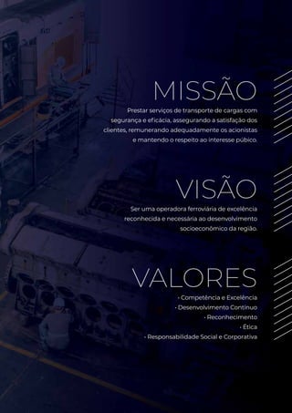 MISSÃOPrestar serviços de transporte de cargas com
segurança e eficácia, assegurando a satisfação dos
clientes, remunerando adequadamente os acionistas
e mantendo o respeito ao interesse púbico.
VISÃOSer uma operadora ferroviária de excelência
reconhecida e necessária ao desenvolvimento
socioeconômico da região.
VALORES• Competência e Excelência
• Desenvolvimento Contínuo
• Reconhecimento
• Ética
• Responsabilidade Social e Corporativa
 