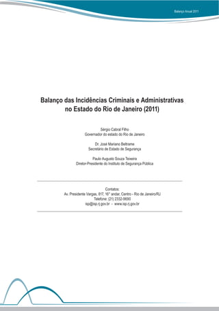 Balanço Anual 2011




Balanço das Incidências Criminais e Administrativas
        no Estado do Rio de Janeiro (2011)

                              Sérgio Cabral Filho
                     Governador do estado do Rio de Janeiro

                            Dr. José Mariano Beltrame
                        Secretário de Estado de Segurança

                           Paulo Augusto Souza Teixeira
                Diretor-Presidente do Instituto de Segurança Pública




                                    Contatos:
        Av. Presidente Vargas, 817, 16° andar, Centro - Rio de Janeiro/RJ
                           Telefone: (21) 2332-9690
                      isp@isp.rj.gov.br - www.isp.rj.gov.br
 