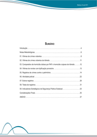 Balanço Anual 2011




                                                     Sumário
Introdução . . . . . . . . . . . . . . . . . . . . . . . . . . . . . . . . . . . . . . . . . . . . . . . . . . . . . . . . . . . .4

Notas Metodológicas  . . . . . . . . . . . . . . . . . . . . . . . . . . . . . . . . . . . . . . . . . . . . . . . . . . . 6

01. Vítimas de crimes violentos  . . . . . . . . . . . . . . . . . . . . . . . . . . . . . . . . . . . . . . . . . . . 8

02. Vítimas de crimes violentos de trânsito . . . . . . . . . . . . . . . . . . . . . . . . . . . . . . . . . . 11

03. Comparativo de homicídio doloso por PAF e homicídio culposo de trânsito . . . . . . 12

04. Vítimas de mortes com tipificação provisória . . . . . . . . . . . . . . . . . . . . . . . . . . . . . 13

05. Registros de crimes contra o patrimônio  . . . . . . . . . . . . . . . . . . . . . . . . . . . . . . . . 14

06. Atividade policial . . . . . . . . . . . . . . . . . . . . . . . . . . . . . . . . . . . . . . . . . . . . . . . . . . . 22

07. Outros registros  . . . . . . . . . . . . . . . . . . . . . . . . . . . . . . . . . . . . . . . . . . . . . . . . . . . 28

08. Totais de registros  . . . . . . . . . . . . . . . . . . . . . . . . . . . . . . . . . . . . . . . . . . . . . . . . . 31

09. Indicadores Estratégicos da Segurança Pública Estadual . . . . . . . . . . . . . . . . . . . 33

Considerações Finais . . . . . . . . . . . . . . . . . . . . . . . . . . . . . . . . . . . . . . . . . . . . . . . . . . 35

ANEXO . . . . . . . . . . . . . . . . . . . . . . . . . . . . . . . . . . . . . . . . . . . . . . . . . . . . . . . . . . . . . 37
 