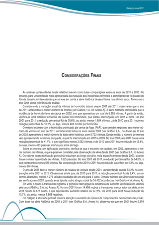 Balanço Anual 2011




                                       Considerações Finais


    As análises apresentadas neste relatório tiveram como base comparações entre os anos de 2011 e 2010. No
entanto, para uma reflexão mais aprofundada da evolução das incidências criminais e administrativas no estado do
Rio de Janeiro, é interessante que se leve em conta a série histórica desses títulos nos últimos anos. Tomou-se o
ano 2001 como referência de análise.
    Considerando a variação anual de vítimas de homicídio doloso desde 2001 até 2011, observa-se que o ano
de 2011 apresentou o menor número de mortes (ver Gráfico 1.A, no Anexo A). A série histórica demonstra que a
incidência de homicídio teve seu ápice em 2002, ano que apresentou um total de 6.885 vítimas. A partir de então,
verifica-se uma discreta tendência de queda nos homicídios, que sofreu interrupções em 2005 e 2009. Do ano
2001 para 2011, a redução percentual foi de 30,6%, ou ainda, menos 1.884 vítimas. Já de 2010 para 2011 ocorreu
redução percentual de 10,2%, ou seja, menos 488 mortes por homicídio.
    O mesmo ocorreu com o homicídio provocado por arma de fogo (PAF), que também registrou seu menor nú-
mero de vítimas no ano de 2011, considerando todos os anos desde 2001 (ver Gráfico 2.A , no Anexo A). O ano
de 2002 apresentou o maior número de toda série histórica, com 5.723 vítimas. Desde então, o número de mortes
veio apresentando tendência de queda, a qual foi interrompida em 2005 e 2009. Do ano 2001 para 2011 houve uma
redução percentual de 41,1%, o que significou menos 2.082 vítimas, e de 2010 para 2011 houve redução de 13,4%,
ou seja, menos 463 pessoas mortas por arma de fogo.
    Sobre as mortes com tipificação provisória, verifica-se que o encontro de cadáver, em 2009, apresentou o me-
nor número de vítimas, o que é possível constatar pela observação da série desde 2001 (ver Gráfico 3.A, no Anexo
A). Os valores dessa tipificação provisória reduziram ao longo da série, mais especificamente desde 2003, quando
houve a maior quantidade de vítimas, 1.625 pessoas. Do ano 2001 até 2011, a redução percentual foi de 54,0%, o
que representou menos 610 vítimas. Na comparação entre 2010 e 2011 houve redução da ordem de 4,8%, ou seja,
menos 26 vítimas.
    O ano de 2011 teve o menor número de roubos de veículo desde 2001, apresentando queda 33,2% na com-
paração entre 2001 e 2011. Observa-se ainda que, de 2010 para 2011, a redução percentual foi de 6,4%, ou em
termos absolutos, menos 1.279 veículos roubados de um ano para o outro. O maior número da série histórica pode
ser verificado em 2002, quando esse tipo de roubo atingiu o total de 34.432 ocorrências (ver Gráfico 4.A, Anexo A).
    Em 2010 o roubo a transeunte registrou a primeira interrupção na tendência de aumento verificada nos últimos
sete anos (Gráfico 5.A, no Anexo A). No ano 2001 foram 14.498 roubos a transeunte, menor valor da série, e em
2011, foram 54.678 casos, o que representou aumento relativo de 277,1%. De 2010 para 2011 houve redução de
13,7%, ou ainda, menos 8.668 registros.
    Em relação à atividade policial, merece atenção o aumento do número de cumprimentos de mandado de prisão.
Com base na série histórica de 2001 a 2011 (ver Gráfico 6.A, Anexo A), observou-se que em 2001 houve 5.594
 
