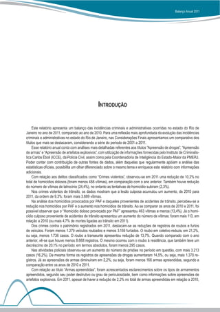 Balanço Anual 2011




                                                 Introdução


     Este relatório apresenta um balanço das incidências criminais e administrativas ocorridas no estado do Rio de
Janeiro no ano de 2011, comparado ao ano de 2010. Para uma reflexão mais aprofundada da evolução das incidências
criminais e administrativas no estado do Rio de Janeiro, nas Considerações Finais apresentamos um comparativo dos
títulos que mais se destacaram, considerando a série do período de 2001 a 2011.
     Esse relatório anual conta com análises mais detalhadas referentes aos títulos “Apreensão de drogas”, “Apreensão
de armas” e “Apreensão de artefatos explosivos”, com utilização de informações fornecidas pelo Instituto de Criminalís-
tica Carlos Éboli (ICCE), da Polícia Civil, assim como pela Coordenadoria de Inteligência do Estado-Maior da PMERJ.
Poder contar com contribuição de outras fontes de dados, além daquelas que regularmente apóiam a análise das
estatísticas oficiais, possibilita um olhar diferenciado sobre o mesmo tema e enriquece este relatório com informações
adicionais.
     Com relação aos delitos classificados como “Crimes violentos”, observou-se em 2011 uma redução de 10,2% no
total de homicídios dolosos (foram menos 488 vítimas), em comparação com o ano anterior. Também houve redução
do número de vítimas de latrocínio (24,4%), no entanto as tentativas de homicídio subiram (2,3%).
     Nos crimes violentos de trânsito, os dados mostram que a lesão culposa acumulou um aumento, de 2010 para
2011, da ordem de 9,3%: foram mais 3.889 vítimas.
     Na análise dos homicídios provocados por PAF e daqueles provenientes de acidentes de trânsito, percebeu-se a
redução nos homicídios por PAF e o aumento nos homicídios de trânsito. Ao se comparar os anos de 2010 e 2011, foi
possível observar que o “Homicídio doloso provocado por PAF” apresentou 463 vítimas a menos (13,4%). Já o homi-
cídio culposo proveniente de acidentes de trânsito apresentou um aumento do número de vítimas: foram mais 113, em
relação a 2010 (ou mais 4,7% de mortes ligadas ao trânsito em 2011).
     Dos crimes contra o patrimônio registrados em 2011, destacam-se as reduções de registros de roubos e furtos
de veículos. Foram menos 1.279 veículos roubados e menos 3.159 furtados. O roubo em coletivo reduziu em 21,2%,
ou seja, menos 1.736 casos. O roubo a transeunte apresentou redução de 13,7%. Quando comparado com o ano
anterior, vê-se que houve menos 8.668 registros. O mesmo ocorreu com o roubo à residência, que também teve um
decréscimo de 20,1% no período: em termos absolutos, foram menos 295 casos.
     Nas atividades policiais observou-se um aumento do número de prisões no período em questão, com mais 3.213
casos (16,2%). Da mesma forma os registros de apreensões de drogas aumentaram 14,5%, ou seja, mais 1.370 re-
gistros. Já as apreensões de armas diminuíram em 2,2%, ou seja, foram menos 166 armas apreendidas, segundo a
comparação entre os anos de 2010 e 2011.
     Com relação ao título “Armas apreendidas”, foram acrescentados esclarecimentos sobre os tipos de armamentos
apreendidos, segundo seu poder destrutivo ou grau de periculosidade, bem como informações sobre apreensões de
artefatos explosivos. Em 2011, apesar de haver a redução de 2,2% no total de armas apreendidas em relação a 2010,
 
