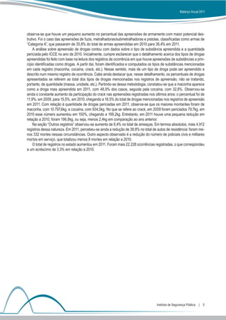 Balanço Anual 2011




observa-se que houve um pequeno aumento no percentual das apreensões de armamento com maior potencial des-
trutivo. Foi o caso das apreensões de fuzis, metralhadoras/submetralhadoras e pistolas, classificadas como armas de
“Categoria A”, que passaram de 35,8% do total de armas apreendidas em 2010 para 36,4% em 2011.
     A análise sobre apreensão de drogas contou com dados sobre o tipo de substância apreendida e a quantidade
periciada pelo ICCE no ano de 2010. Inicialmente, cumpre esclarecer que o detalhamento acerca dos tipos de drogas
apreendidas foi feito com base na leitura dos registros de ocorrência em que houve apreensões de substâncias a prin-
cípio identificadas como drogas. A partir daí, foram identificados e computados os tipos de substâncias mencionadas
em cada registro (maconha, cocaína, crack, etc.). Nesse sentido, mais de um tipo de droga pode ser apreendido e
descrito num mesmo registro de ocorrência. Cabe ainda destacar que, nesse detalhamento, os percentuais de drogas
apresentados se referem ao total dos tipos de drogas mencionadas nos registros de apreensão, não se tratando,
portanto, de quantidade (massa, unidade, etc.). Partindo-se dessa metodologia, constatou-se que a maconha aparece
como a droga mais apreendida em 2011, com 48,9% dos casos, seguida pela cocaína, com 32,8%. Observou-se
ainda o constante aumento da participação do crack nas apreensões registradas nos últimos anos: o percentual foi de
11,9%, em 2009, para 15,5%, em 2010, chegando a 16,5% do total de drogas mencionadas nos registros de apreensão
em 2011. Com relação à quantidade de drogas periciadas em 2011, observa-se que os maiores montantes foram de
maconha, com 10.797,6kg, e cocaína, com 934,0kg. No que se refere ao crack, em 2009 foram periciados 79,7kg, em
2010 esse número aumentou em 150%, chegando a 199,2kg. Entretanto, em 2011 houve uma pequena redução em
relação a 2010, foram 196,8kg, ou seja, menos 2,4kg em comparação ao ano anterior.
     Na seção “Outros registros” observou-se aumento de 6,4% no total de ameaças. Em termos absolutos, mais 4.912
registros dessa natureza. Em 2011, percebeu-se ainda a redução de 38,8% no total de autos de resistência: foram me-
nos 332 mortes nessas circunstâncias. Outro aspecto observado é a redução do número de policiais civis e militares
mortos em serviço, que totalizou menos 8 mortes em relação a 2010.
     O total de registros no estado aumentou em 2011. Foram mais 22.228 ocorrências registradas, o que correspondeu
a um acréscimo de 3,3% em relação a 2010.




                                                                                    Instituto de Segurança Pública  |  5
 