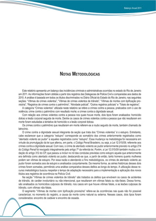 Balanço Anual 2011




                                           Notas Metodológicas


     Este relatório apresenta um balanço das incidências criminais e administrativas ocorridas no estado do Rio de Janeiro
em 2011. As informações foram obtidas a partir dos registros das Delegacias de Polícia Civil e comparadas aos dados de
2010. A análise é baseada em todos os títulos discriminados no Diário Oficial do Estado do Rio de Janeiro, nas seguintes
seções: “Vítimas de crimes violentos”, “Vítimas de crimes violentos de trânsito”, “Vítimas de mortes com tipificação pro-
visória”, “Registros de crimes contra o patrimônio”, “Atividade policial”, “Outros registros policiais” e “Totais de registros”.
     A categoria “Crimes violentos” utilizada neste relatório se refere a crimes contra a pessoa, praticados com o uso de
violência; crime contra o patrimônio com resultado morte; e crimes contra a dignidade sexual.
     Com relação aos crimes violentos contra a pessoa nos quais houve morte, dois tipos foram analisados: homicídio
doloso e lesão corporal seguida de morte. Dentre os casos de crimes violentos contra a pessoa que não resultaram em
morte foram estudadas a tentativa de homicídio e a lesão corporal dolosa.
     Os crimes contra o patrimônio que resultaram em morte referem-se a roubo seguido de morte, também chamado de
latrocínio.
     O crime contra a dignidade sexual integrante da seção que trata dos “Crimes violentos” é o estupro. Entretanto,
cabe esclarecer que a categoria “estupro” corresponde ao somatório dos crimes anteriormente registrados como
“atentado violento ao pudor” e aqueles registrados como “estupro”. Essa mudança na metodologia foi necessária em
virtude da promulgação da lei que alterou, em parte, o Código Penal Brasileiro, ou seja, a Lei 12.015/09, referente aos
crimes contra a dignidade sexual. Com isso, o crime de atentado violento ao pudor anteriormente previsto no artigo 214
do Código Penal foi revogado integralmente pelo artigo 7º da referida lei. Porém, a Lei 12.015/09 também mudou a re-
dação do artigo 312 do CP, que passou a incluir no rol das condutas previstas como estupro aquela que anteriormente
era definida como atentado violento ao pudor, destacando-se que, a partir de então, tanto homens quanto mulheres
podem ser vítimas de estupro. Por essa razão e atendendo a fins metodológicos, os crimes de atentado violento ao
pudor foram somados aos de estupro e analisados conjuntamente. Da mesma forma, as séries históricas desses dois
crimes foram somadas, permitindo uma análise comparativa desses delitos ao longo do tempo. A utilização desse re-
curso metodológico buscou respeitar o tempo de adaptação necessário para a implementação e aplicação dos novos
títulos aos registros de ocorrência na Polícia Civil.
     Na seção “Vítimas de crimes violentos de trânsito” são tratados os delitos que envolvem os casos de acidentes
de trânsito, de caráter involuntário ou não-intencional, que resultaram em vítimas fatais ou não-fatais. Dessa forma,
são analisados os homicídios culposos de trânsito, nos casos em que houve vítimas fatais, e as lesões culposas de
trânsito, com vítimas não-fatais.
     O segmento “Vítimas de mortes com tipificação provisória” refere-se às ocorrências nas quais não foi possível
caracterizar, no momento do registro, a causa da morte como natural ou externa. Nesses casos, dois tipos foram
considerados: encontro de cadáver e encontro de ossada.
 