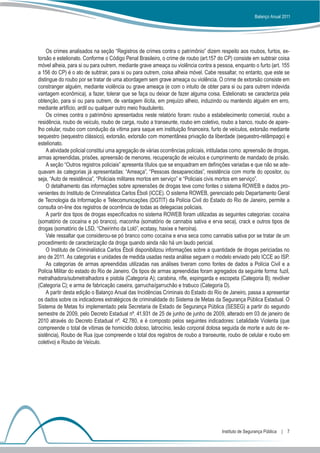 Balanço Anual 2011




    Os crimes analisados na seção “Registros de crimes contra o patrimônio” dizem respeito aos roubos, furtos, ex-
torsão e estelionato. Conforme o Código Penal Brasileiro, o crime de roubo (art.157 do CP) consiste em subtrair coisa
móvel alheia, para si ou para outrem, mediante grave ameaça ou violência contra a pessoa, enquanto o furto (art. 155
a 156 do CP) é o ato de subtrair, para si ou para outrem, coisa alheia móvel. Cabe ressaltar, no entanto, que este se
distingue do roubo por se tratar de uma abordagem sem grave ameaça ou violência. O crime de extorsão consiste em
constranger alguém, mediante violência ou grave ameaça (e com o intuito de obter para si ou para outrem indevida
vantagem econômica), a fazer, tolerar que se faça ou deixar de fazer alguma coisa. Estelionato se caracteriza pela
obtenção, para si ou para outrem, de vantagem ilícita, em prejuízo alheio, induzindo ou mantendo alguém em erro,
mediante artifício, ardil ou qualquer outro meio fraudulento.
    Os crimes contra o patrimônio apresentados neste relatório foram: roubo a estabelecimento comercial, roubo a
residência, roubo de veículo, roubo de carga, roubo a transeunte, roubo em coletivo, roubo a banco, roubo de apare-
lho celular, roubo com condução da vítima para saque em instituição financeira, furto de veículos, extorsão mediante
sequestro (sequestro clássico), extorsão, extorsão com momentânea privação da liberdade (sequestro-relâmpago) e
estelionato.
    A atividade policial constitui uma agregação de várias ocorrências policiais, intituladas como: apreensão de drogas,
armas apreendidas, prisões, apreensão de menores, recuperação de veículos e cumprimento de mandado de prisão.
    A seção “Outros registros policiais” apresenta títulos que se enquadram em definições variadas e que não se ade-
quavam às categorias já apresentadas: “Ameaça”, “Pessoas desaparecidas”, resistência com morte do opositor, ou
seja, “Auto de resistência”, “Policiais militares mortos em serviço” e “Policiais civis mortos em serviço”.
    O detalhamento das informações sobre apreensões de drogas teve como fontes o sistema ROWEB e dados pro-
venientes do Instituto de Criminalística Carlos Éboli (ICCE). O sistema ROWEB, gerenciado pelo Departamento Geral
de Tecnologia da Informação e Telecomunicações (DGTIT) da Polícia Civil do Estado do Rio de Janeiro, permite a
consulta on-line dos registros de ocorrência de todas as delegacias policiais.
    A partir dos tipos de drogas especificados no sistema ROWEB foram utilizadas as seguintes categorias: cocaína
(somatório de cocaína e pó branco), maconha (somatório de cannabis sativa e erva seca), crack e outros tipos de
drogas (somatório de LSD, “Cheirinho da Loló”, ecstasy, haxixe e heroína).
    Vale ressaltar que considerou-se pó branco como cocaína e erva seca como cannabis sativa por se tratar de um
procedimento de caracterização da droga quando ainda não há um laudo pericial.
    O Instituto de Criminalística Carlos Éboli disponibilizou informações sobre a quantidade de drogas periciadas no
ano de 2011. As categorias e unidades de medida usadas nesta análise seguem o modelo enviado pelo ICCE ao ISP.
    As categorias de armas apreendidas utilizadas nas análises tiveram como fontes de dados a Polícia Civil e a
Polícia Militar do estado do Rio de Janeiro. Os tipos de armas apreendidas foram agregados da seguinte forma: fuzil,
metralhadora/submetralhadora e pistola (Categoria A); carabina, rifle, espingarda e escopeta (Categoria B); revólver
(Categoria C); e arma de fabricação caseira, garrucha/garruchão e trabuco (Categoria D).
    A partir desta edição o Balanço Anual das Incidências Criminais do Estado do Rio de Janeiro, passa a apresentar
os dados sobre os indicadores estratégicos de criminalidade do Sistema de Metas da Segurança Pública Estadual. O
Sistema de Metas foi implementado pela Secretaria de Estado de Segurança Pública (SESEG) a partir do segundo
semestre de 2009, pelo Decreto Estadual nº. 41.931 de 25 de junho de junho de 2009, alterado em 03 de janeiro de
2010 através do Decreto Estadual nº. 42.780, e é composto pelos seguintes indicadores: Letalidade Violenta (que
compreende o total de vítimas de homicídio doloso, latrocínio, lesão corporal dolosa seguida de morte e auto de re-
sistência), Roubo de Rua (que compreende o total dos registros de roubo a transeunte, roubo de celular e roubo em
coletivo) e Roubo de Veículo.




                                                                                       Instituto de Segurança Pública  |  7
 