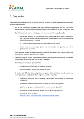  
 
Comunidade Intermunicipal do Algarve 
 
5. Conclusões
 
Da análise realizada e da consulta promovida junto dos parceiros da AMAL nesta iniciativa, resultaram                             
as seguintes conclusões: 
● Por ter sido considerado unânime o facto desta participação representar uma mais valia para a                             
Região, haverá lugar à renovação da participação na próxima edição do ECC, ou seja, em 2016 
● Constituí uma mais valia uma divulgação mais atempada da referida participação: 
○ as escolas deverão ter conhecimento desta participação ainda antes de setembro                     
2015, de modo a integrar as atividades no seu programa létivo (permite salvaguardar a                           
plicabilidade do seguro escolar); 
○ a 1.ª reunião de parceiros deverá ter lugar antes de 13 de março; 
○ deste modo a comunicação poderá sair beneficiada, pois permite um melhor                     
planeamento da mesma. 
● Será desejável que a organização considere a utilização de uma APP mais robusta que permita                             
o seu uso por sistemas operativos mais antigos; 
● Deverá procurar­se garantir um maior alargamento das parcerias (entidades que não tiveram                       
oportunidade de participar este ano, escolas e privados); 
● Importa ser promovido um agradecimento: 
○ diretamente pela AMAL aos participantes por email; 
○ às coletividades e associações pelos municípios. 
● A análise de SIG dos dados adquiridos no quadro desta iniciativa, deverão auxiliar os                           
municípios na sua gestão do território. Algumas questões de partida: 
○ poderemos diferenciar as n/ estradas e arrumentos por escalões de número de                       
utilizadores? 
○ poderemos diferenciar os percursos adotádos de acordo com o género? 
○ poderemos agregar pontos de partida para os percursos registados? 
○ poderemos agregar pontos de chegada para os percursos registados? 
○ exemplo de mapa da Strava ­ 
http://labs.strava.com/heatmap/#9/­8.29508/37.28201/blue/bike 
 
 
 
 
#ecc2015eu #Algarve 
Balanço da participação do Algarve 
 