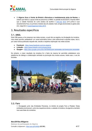  
 
Comunidade Intermunicipal do Algarve 
 
● O Algarve ficou à frente de Bristol e Barcelona e imediatamente atrás de Nantes​, a                             
cidade que liderou o grupo onde se posicionou a AMAL no pelotão do ECC2015. Importa referir                               
que a cidade francesa do Loire acabou de acolher o ​Velo­city 2015 (2­5 junho) e que                               
recentemente ficou na primeira metade das 20 cidades mais amigas da bicicleta no globo este                             
ano, segundo o ​Copenhagenize Index 2015​. 
3. Resultados específicos
3.1. AMAL
Esta CIM passou a ter presença nas redes sociais, a qual não se esgotou na divulgação da iniciativa,                                   
mas antes permitiu estabelecer um canal automático entre o site institucional e aquelas redes, isto é,                               
por cada notícia publicada naquele site, resulta a respetiva replicação nas redes sociais: 
● Facebook ​­ ​https://www.facebook.com/cim.algarve 
● LinkedIn ​­ ​https://www.linkedin.com/company/amal 
● Google+​ ­ ​https://plus.google.com/u/0/b/108784952209136500886/108784952209136500886 
No entanto, o maior resultado da iniciativa foi o facto da mesma ter permitido estabelecer uma                               
plataforma de diálogo e colaboração centrada na promoção dos modos suaves, neste caso, o uso da                               
bicicleta. 
 
3.2. Faro
1. Divulgação junto das Entidades Parceiras, no âmbito do projeto Faro a Pedalar. Estas                           
entidades promoveram, junto dos respetivos sócios, a adesão à iniciativa, divulgando­a também                       
nas suas listas de contactos; 
#ecc2015eu #Algarve 
Balanço da participação do Algarve 
Consulte o original em ­ ​https://goo.gl/VUf0Qs​ ​(CC BY)           4/17 
 