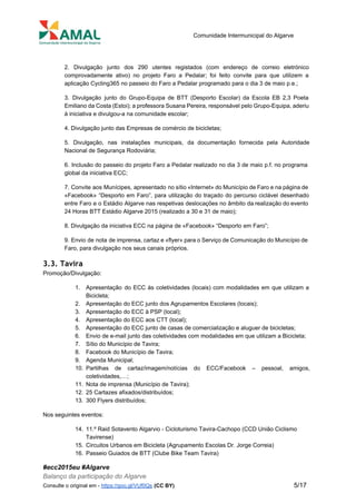  
 
Comunidade Intermunicipal do Algarve 
 
2. Divulgação junto dos 290 utentes registados (com endereço de correio eletrónico                       
comprovadamente ativo) no projeto Faro a Pedalar; foi feito convite para que utilizem a                           
aplicação Cycling365 no passeio do Faro a Pedalar programado para o dia 3 de maio p.e.; 
3. Divulgação junto do Grupo­Equipa de BTT (Desporto Escolar) da Escola EB 2,3 Poeta                           
Emiliano da Costa (Estoi); a professora Susana Pereira, responsável pelo Grupo­Equipa, aderiu                       
à iniciativa e divulgou­a na comunidade escolar; 
4. Divulgação junto das Empresas de comércio de bicicletas; 
5. Divulgação, nas instalações municipais, da documentação fornecida pela Autoridade                   
Nacional de Segurança Rodoviária; 
6. Inclusão do passeio do projeto Faro a Pedalar realizado no dia 3 de maio p.f. no programa                                   
global da iniciativa ECC; 
7. Convite aos Munícipes, apresentado no sítio «Internet» do Município de Faro e na página de                               
«Facebook» “Desporto em Faro”, para utilização do traçado do percurso ciclável desenhado                       
entre Faro e o Estádio Algarve nas respetivas deslocações no âmbito da realização do evento                             
24 Horas BTT Estádio Algarve 2015 (realizado a 30 e 31 de maio); 
8. Divulgação da iniciativa ECC na página de «Facebook» “Desporto em Faro”; 
9. Envio de nota de imprensa, cartaz e «flyer» para o Serviço de Comunicação do Município de                                 
Faro, para divulgação nos seus canais próprios. 
3.3. Tavira
Promoção/Divulgação: 
1. Apresentação do ECC às coletividades (locais) com modalidades em que utilizam a                       
Bicicleta; 
2. Apresentação do ECC junto dos Agrupamentos Escolares (locais); 
3. Apresentação do ECC à PSP (local); 
4. Apresentação do ECC aos CTT (local); 
5. Apresentação do ECC junto de casas de comercialização e aluguer de bicicletas; 
6. Envio de e­mail junto das coletividades com modalidades em que utilizam a Bicicleta; 
7. Sítio do Município de Tavira; 
8. Facebook do Município de Tavira; 
9. Agenda Municipal; 
10. Partilhas de cartaz/imagem/notícias do ECC/Facebook – pessoal, amigos,               
coletividades,…; 
11. Nota de imprensa (Município de Tavira); 
12. 25 Cartazes afixados/distribuídos; 
13. 300 Flyers distribuídos; 
Nos seguintes eventos: 
14. 11.º Raid Sotavento Algarvio ­ Cicloturismo Tavira­Cachopo (CCD União Ciclismo 
Tavirense) 
15. Circuitos Urbanos em Bicicleta (Agrupamento Escolas Dr. Jorge Correia) 
16. Passeio Guiados de BTT (Clube Bike Team Tavira) 
#ecc2015eu #Algarve 
Balanço da participação do Algarve 
Consulte o original em ­ ​https://goo.gl/VUf0Qs​ ​(CC BY)           5/17 
 