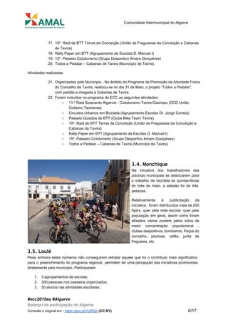 
 
Comunidade Intermunicipal do Algarve 
 
17. 10º. Raid de BTT Terras da Conceição (União de Freguesias da Conceição e Cabanas 
de Tavira) 
18. Rally Paper em BTT (Agrupamento de Escolas D. Manuel I) 
19. 15º. Passeio Cicloturismo (Grupo Desportivo Amaro Gonçalves) 
20. Todos a Pedalar – Cabanas de Tavira (Município de Tavira) 
Atividades realizadas: 
21. Organizadas pelo Município ­ No âmbito do Programa de Promoção da Atividade Física 
do Concelho de Tavira, realizou­se no dia 31 de Maio, o projeto “Todos a Pedalar”, 
com partida e chegada a Cabanas de Tavira. 
22. Foram incluídos no programa do ECC as seguintes atividades: 
○ 11.º Raid Sotavento Algarvio ­ Cicloturismo Tavira­Cachopo (CCD União 
Ciclismo Tavirense) 
○ Circuitos Urbanos em Bicicleta (Agrupamento Escolas Dr. Jorge Correia) 
○ Passeio Guiados de BTT (Clube Bike Team Tavira) 
○ 10º. Raid de BTT Terras da Conceição (União de Freguesias da Conceição e 
Cabanas de Tavira) 
○ Rally Paper em BTT (Agrupamento de Escolas D. Manuel I) 
○ 15º. Passeio Cicloturismo (Grupo Desportivo Amaro Gonçalves) 
○ Todos a Pedalar – Cabanas de Tavira (Município de Tavira) 
3.4. Monchique
Na iniciativa dos trabalhadores das         
piscinas municipais se deslocarem para         
o trabalho de bicicleta às quintas­feiras           
do mês de maio, a adesão foi de três                 
pessoas. 
Relativamente à publicitação da       
iniciativa, foram distribuídos mais de 200           
flyers, quer pela rede escolar, quer pela             
população em geral, assim como foram           
afixados vários posters pelos sítios de           
maior concentração populacional ­       
clubes desportivos, bombeiros, Paços do         
concelho, piscinas, cafés, junta de         
freguesia, etc. 
3.5. Loulé
Pese embora estes números não conseguirem retratar aquele que foi o contributo mais significativo                           
para o preenchimento do programa regional, permitem ter uma percepção das iniciativas promovidas                         
diretamente pelo município. Participaram: 
1. 3 agrupamentos de escolas; 
2. 300 pessoas nos passeios organizados; 
3. 30 alunos nas atividades escolares; 
#ecc2015eu #Algarve 
Balanço da participação do Algarve 
Consulte o original em ­ ​https://goo.gl/VUf0Qs​ ​(CC BY)           6/17 
 