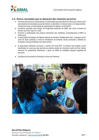  
 
Comunidade Intermunicipal do Algarve 
 
3.6. Outros resultados que se destacam dos restantes parceiros
● Inúmeras parcerias com associações e coletividades que permitiram em tão pouco tempo reunir                         
sete dezenas de atividades que preencheram o calendário no mês de maio e, em larga medida,                               
contribuiram para a dinamização da participação do Algarve no ECC2015; 
● Iniciativas apoiadas pela equipa de Programas especiais da GNR, tais como a escola de                           
trânsito que teve lugar em Loulé; 
● Incentivo à participação dos próprios elementos das entidades, nomeadamente a GNR e a                         
Inframoura; 
● A Associação Oncológica do Algarve através da iniciativa “Pedalar pela Vida”, conseguiu reunir                         
certa de duas centenas e meia de utilizadores da bicicleta, tendo promovido a adesão ao                             
European Cycling Challenge nas redes sociais; 
● A Associação Altimetria promoveu o evento “24 horas BTT” no Parque das Cidades, tendo                           
identificado um percurso que permitia ao público aceder em bicicleta a partir de Faro. Neste                             
exercício foi igualmente importante o apoio da GNR na validação daquela sugestão de                         
percurso; 
● Cycloficina promovida em Portimão na Feira de Velharias. 
 
 
 
 
#ecc2015eu #Algarve 
Balanço da participação do Algarve 
Consulte o original em ­ ​https://goo.gl/VUf0Qs​ ​(CC BY)           8/17 
 