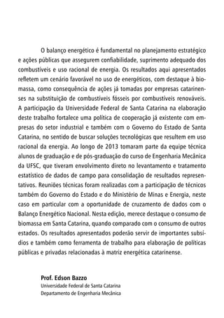 O balanço energético é fundamental no planejamento estratégico
e ações públicas que assegurem confiabilidade, suprimento adequado dos
combustíveis e uso racional de energia. Os resultados aqui apresentados
refletem um cenário favorável no uso de energéticos, com destaque à bio-
massa, como consequência de ações já tomadas por empresas catarinen-
ses na substituição de combustíveis fósseis por combustíveis renováveis.
A participação da Universidade Federal de Santa Catarina na elaboração
deste trabalho fortalece uma política de cooperação já existente com em-
presas do setor industrial e também com o Governo do Estado de Santa
Catarina, no sentido de buscar soluções tecnológicas que resultem em uso
racional da energia. Ao longo de 2013 tomaram parte da equipe técnica
alunos de graduação e de pós-graduação do curso de Engenharia Mecânica
da UFSC, que tiveram envolvimento direto no levantamento e tratamento
estatístico de dados de campo para consolidação de resultados represen-
tativos. Reuniões técnicas foram realizadas com a participação de técnicos
também do Governo do Estado e do Ministério de Minas e Energia, neste
caso em particular com a oportunidade de cruzamento de dados com o
Balanço Energético Nacional. Nesta edição, merece destaque o consumo de
biomassa em Santa Catarina, quando comparado com o consumo de outros
estados. Os resultados apresentados poderão servir de importantes subsí-
dios e também como ferramenta de trabalho para elaboração de políticas
públicas e privadas relacionadas à matriz energética catarinense.
Prof. Edson Bazzo
Universidade Federal de Santa Catarina
Departamento de Engenharia Mecânica
 