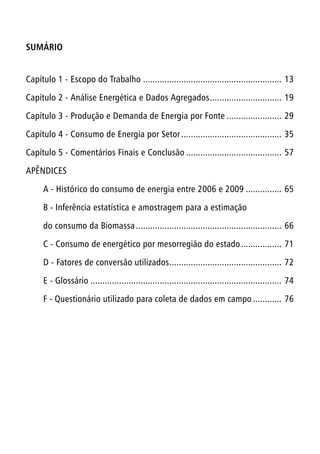 SUMÁRIO
Capítulo 1 - Escopo do Trabalho........................................................... 13
Capítulo 2 - Análise Energética e Dados Agregados............................... 19
Capítulo 3 - Produção e Demanda de Energia por Fonte........................ 29
Capítulo 4 - Consumo de Energia por Setor........................................... 35
Capítulo 5 - Comentários Finais e Conclusão......................................... 57
APÊNDICES
A - Histórico do consumo de energia entre 2006 e 2009................ 65
B - Inferência estatística e amostragem para a estimação
do consumo da Biomassa.............................................................. 66
C - Consumo de energético por mesorregião do estado.................. 71
D - Fatores de conversão utilizados................................................ 72
E - Glossário................................................................................. 74
F - Questionário utilizado para coleta de dados em campo............. 76
 