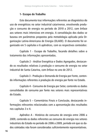 16
1- Escopo do Trabalho
Este documento traz informações referentes ao diagnóstico do
uso de energéticos no setor industrial catarinense, envolvendo produ-
ção e consumo de energia no período de 2010 a 2012, com ênfase
aos setores mais intensivos em energia. A consolidação dos dados se
baseou em parâmetros propostos pela metodologia aplicada pela Or-
ganização Latino-Americana de Energia (OLADE). O documento foi or-
ganizado em 5 capítulos e 6 apêndices, com os respectivos conteúdos:
Capítulo 1 - Escopo do Trabalho, focando detalhes sobre o
tratamento das informações apresentadas.
Capítulo 2 - Análise Energética e Dados Agregados, destacan-
do os resultados relativos à produção e consumo de energia no setor
industrial de Santa Catarina, com ênfase no ano de 2012.
Capítulo 3 - Produção e Demanda de Energia por Fonte, conten-
do informações referentes à produção de energia por fonte no Estado.
Capítulo 4 - Consumo de Energia por Setor, contendo os dados
consolidados de consumo por fonte nos setores mais representativos
do Estado.
Capítulo 5 – Comentários Finais e Conclusão, destacando in-
formações relevantes relacionadas com a apresentação dos resultados
nos capítulos 3 e 4.
Apêndice A - Histórico do consumo de energia entre 2006 a
2009, contendo os dados referentes ao consumo de energia nos setores
industriais do Estado no período de 2006 a 2009, período em que os da-
dos coletados não foram considerados suficientemente representativos.
 