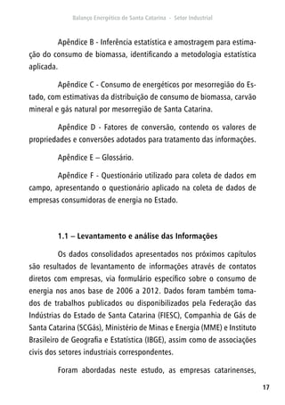 17
Apêndice B - Inferência estatística e amostragem para estima-
ção do consumo de biomassa, identificando a metodologia estatística
aplicada.
Apêndice C - Consumo de energéticos por mesorregião do Es-
tado, com estimativas da distribuição de consumo de biomassa, carvão
mineral e gás natural por mesorregião de Santa Catarina.
Apêndice D - Fatores de conversão, contendo os valores de
propriedades e conversões adotados para tratamento das informações.
Apêndice E – Glossário.
Apêndice F - Questionário utilizado para coleta de dados em
campo, apresentando o questionário aplicado na coleta de dados de
empresas consumidoras de energia no Estado.
1.1 – Levantamento e análise das Informações
Os dados consolidados apresentados nos próximos capítulos
são resultados de levantamento de informações através de contatos
diretos com empresas, via formulário específico sobre o consumo de
energia nos anos base de 2006 a 2012. Dados foram também toma-
dos de trabalhos publicados ou disponibilizados pela Federação das
Indústrias do Estado de Santa Catarina (FIESC), Companhia de Gás de
Santa Catarina (SCGás), Ministério de Minas e Energia (MME) e Instituto
Brasileiro de Geografia e Estatística (IBGE), assim como de associações
civis dos setores industriais correspondentes.
Foram abordadas neste estudo, as empresas catarinenses,
 