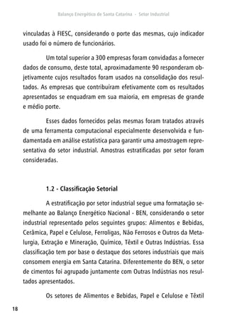 18
vinculadas à FIESC, considerando o porte das mesmas, cujo indicador
usado foi o número de funcionários.
Um total superior a 300 empresas foram convidadas a fornecer
dados de consumo, deste total, aproximadamente 90 responderam ob-
jetivamente cujos resultados foram usados na consolidação dos resul-
tados. As empresas que contribuíram efetivamente com os resultados
apresentados se enquadram em sua maioria, em empresas de grande
e médio porte.
Esses dados fornecidos pelas mesmas foram tratados através
de uma ferramenta computacional especialmente desenvolvida e fun-
damentada em análise estatística para garantir uma amostragem repre-
sentativa do setor industrial. Amostras estratificadas por setor foram
consideradas.
1.2 - Classificação Setorial
A estratificação por setor industrial segue uma formatação se-
melhante ao Balanço Energético Nacional - BEN, considerando o setor
industrial representado pelos seguintes grupos: Alimentos e Bebidas,
Cerâmica, Papel e Celulose, Ferroligas, Não Ferrosos e Outros da Meta-
lurgia, Extração e Mineração, Químico, Têxtil e Outras Indústrias. Essa
classificação tem por base o destaque dos setores industriais que mais
consomem energia em Santa Catarina. Diferentemente do BEN, o setor
de cimentos foi agrupado juntamente com Outras Indústrias nos resul-
tados apresentados.
Os setores de Alimentos e Bebidas, Papel e Celulose e Têxtil
 