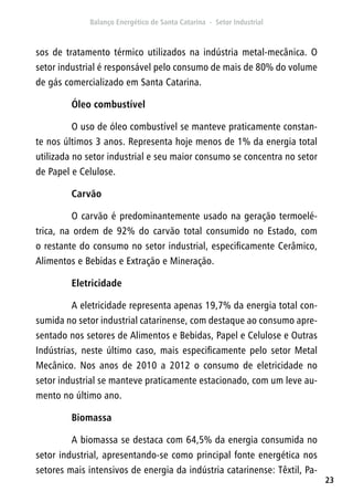 23
sos de tratamento térmico utilizados na indústria metal-mecânica. O
setor industrial é responsável pelo consumo de mais de 80% do volume
de gás comercializado em Santa Catarina.
Óleo combustível
O uso de óleo combustível se manteve praticamente constan-
te nos últimos 3 anos. Representa hoje menos de 1% da energia total
utilizada no setor industrial e seu maior consumo se concentra no setor
de Papel e Celulose.
Carvão
O carvão é predominantemente usado na geração termoelé-
trica, na ordem de 92% do carvão total consumido no Estado, com
o restante do consumo no setor industrial, especificamente Cerâmico,
Alimentos e Bebidas e Extração e Mineração.
Eletricidade
A eletricidade representa apenas 19,7% da energia total con-
sumida no setor industrial catarinense, com destaque ao consumo apre-
sentado nos setores de Alimentos e Bebidas, Papel e Celulose e Outras
Indústrias, neste último caso, mais especificamente pelo setor Metal
Mecânico. Nos anos de 2010 a 2012 o consumo de eletricidade no
setor industrial se manteve praticamente estacionado, com um leve au-
mento no último ano.
Biomassa
A biomassa se destaca com 64,5% da energia consumida no
setor industrial, apresentando-se como principal fonte energética nos
setores mais intensivos de energia da indústria catarinense: Têxtil, Pa-
 
