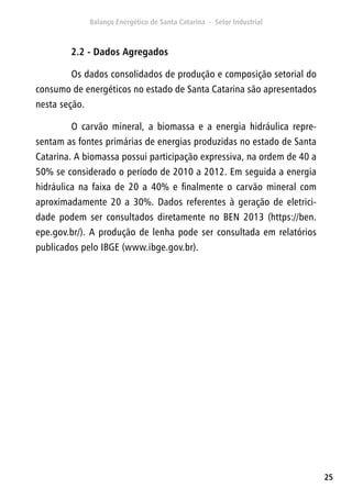 25
2.2 - Dados Agregados
Os dados consolidados de produção e composição setorial do
consumo de energéticos no estado de Santa Catarina são apresentados
nesta seção.
O carvão mineral, a biomassa e a energia hidráulica repre-
sentam as fontes primárias de energias produzidas no estado de Santa
Catarina. A biomassa possui participação expressiva, na ordem de 40 a
50% se considerado o período de 2010 a 2012. Em seguida a energia
hidráulica na faixa de 20 a 40% e finalmente o carvão mineral com
aproximadamente 20 a 30%. Dados referentes à geração de eletrici-
dade podem ser consultados diretamente no BEN 2013 (https://ben.
epe.gov.br/). A produção de lenha pode ser consultada em relatórios
publicados pelo IBGE (www.ibge.gov.br).
 