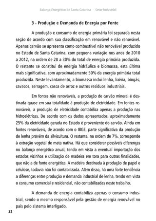 32
3 - Produção e Demanda de Energia por Fonte
A produção e consumo de energia primária foi separada nesta
seção de acordo com sua classificação em renovável e não renovável.
Apenas carvão se apresenta como combustível não renovável produzido
no Estado de Santa Catarina, com pequena variação nos anos de 2010
a 2012, na ordem de 20 a 30% do total de energia primária produzida.
O restante se constitui de energia hidráulica e biomassa, esta última
mais significativa, com aproximadamente 50% da energia primária total
produzida. Neste levantamento, a biomassa inclui lenha, lixívia, biogás,
cavacos, serragem, casca de arroz e outros resíduos industriais.
Em fontes não renováveis, a produção de carvão mineral é des-
tinada quase em sua totalidade à produção de eletricidade. Em fontes re-
nováveis, a produção de eletricidade contabiliza apenas a produção nas
hidroelétricas. De acordo com os dados apresentados, aproximadamente
25% da eletricidade gerada no Estado é proveniente do carvão. Ainda em
fontes renováveis, de acordo com o IBGE, parte significativa da produção
de lenha provém da silvicultura. O restante, na ordem de 7%, corresponde
à extração vegetal de mata nativa. Há que considerar possíveis diferenças
no balanço energético anual, tendo em vista a eventual importação dos
estados vizinhos e utilização de madeira em tora para outras finalidades,
que não a de fonte energética. A madeira destinada à produção de papel e
celulose, todavia não foi contabilizada. Além disso, há uma forte tendência
a diferenças entre produção e demanda industrial de lenha, tendo em vista
o consumo comercial e residencial, não contabilizadas neste trabalho.
A demanda de energia contabiliza apenas o consumo indus-
trial, sendo o mesmo responsável pela gestão de energia renovável no
país pelo sistema interligado.
 