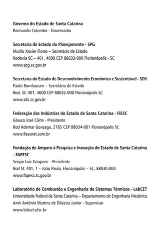 Governo do Estado de Santa Catarina
Raimundo Colombo - Governador
Secretaria de Estado do Planejamento - SPG
Murilo Xavier Flores – Secretário de Estado
Rodovia SC – 401, 4600 CEP 88032-000 Florianópolis - SC
www.spg.sc.gov.br
Secretaria do Estado de Desenvolvimento Econômico e Sustentável - SDS
Paulo Bornhausen – Secretário de Estado
Rod. SC-401, 4600 CEP 88032-000 Florianópolis SC
www.sds.sc.gov.br
Federação das Indústrias do Estado de Santa Catarina - FIESC
Glauco José Côrte - Presidente
Rod Ademar Gonzaga, 2765 CEP 88034-001 Florianópolis SC
www.fiescnet.com.br
Fundação de Amparo à Pesquisa e Inovação do Estado de Santa Catarina
- FAPESC
Sergio Luiz Gargioni – Presidente
Rod SC 401, 1 – João Paulo, Florianópolis – SC, 88030-000
www.fapesc.sc.gov.br
Laboratório de Combustão e Engenharia de Sistemas Térmicos - LabCET
Universidade Federal de Santa Catarina – Departamento de Engenharia Mecânica
Amir Antônio Martins de Oliveira Junior - Supervisor
www.labcet.ufsc.br
 