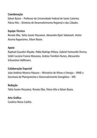 Coordenação
Edson Bazzo – Professor da Universidade Federal de Santa Catarina.
Flávia Hila – Diretoria de Desenvolvimento Regional e das Cidades.
Equipe Técnica
Renato Oba, Talita Sauter Possamai, Alexandre Ryoti Takahashi, Heitor
Azuma Kagueiama, Edson Bazzo.
Apoio
Raphael Guardini Miyake, Pablo Rodrigo Pelizza, Gabriel Fontanelle Pereira,
Valdir Luciano Franco Manzano, Andrea Trombini Nunes, Alessandra
Schwertner Hoffmann.
Colaboração Especial
João Antônio Moreira Patusco – Ministério de Minas e Energia – MME e
Secretaria de Planejamento e Desenvolvimento Energético – SPE.
Redação
Talita Sauter Possamai, Renato Oba, Flávia Hila e Edson Bazzo.
Arte Gráfica
Carolina Maria Coelho.
 