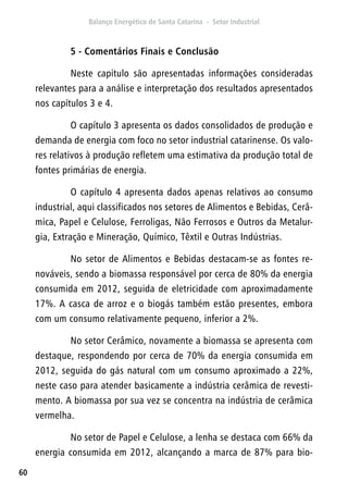 60
5 - Comentários Finais e Conclusão
Neste capítulo são apresentadas informações consideradas
relevantes para a análise e interpretação dos resultados apresentados
nos capítulos 3 e 4.
O capítulo 3 apresenta os dados consolidados de produção e
demanda de energia com foco no setor industrial catarinense. Os valo-
res relativos à produção refletem uma estimativa da produção total de
fontes primárias de energia.
O capítulo 4 apresenta dados apenas relativos ao consumo
industrial, aqui classificados nos setores de Alimentos e Bebidas, Cerâ-
mica, Papel e Celulose, Ferroligas, Não Ferrosos e Outros da Metalur-
gia, Extração e Mineração, Químico, Têxtil e Outras Indústrias.
No setor de Alimentos e Bebidas destacam-se as fontes re-
nováveis, sendo a biomassa responsável por cerca de 80% da energia
consumida em 2012, seguida de eletricidade com aproximadamente
17%. A casca de arroz e o biogás também estão presentes, embora
com um consumo relativamente pequeno, inferior a 2%.
No setor Cerâmico, novamente a biomassa se apresenta com
destaque, respondendo por cerca de 70% da energia consumida em
2012, seguida do gás natural com um consumo aproximado a 22%,
neste caso para atender basicamente a indústria cerâmica de revesti-
mento. A biomassa por sua vez se concentra na indústria de cerâmica
vermelha.
No setor de Papel e Celulose, a lenha se destaca com 66% da
energia consumida em 2012, alcançando a marca de 87% para bio-
 