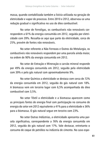 61
massa, quando contabilizada também a lixívia utilizada na geração de
eletricidade e vapor de processo. Entre 2010 e 2012, observou-se uma
redução gradual e significativa no uso de óleo combustível.
No setor de Ferroligas, os combustíveis não renováveis cor-
respondem a 61% da energia consumida em 2012, seguida por eletri-
cidade com 39%. Ressalta-se aqui que parte da eletricidade, cerca de
25%, provém de fontes não renováveis.
No setor referente a Não Ferrosos e Outros da Metalurgia, os
combustíveis não renováveis respondem por uma parcela ainda maior,
na ordem de 90% da energia consumida em 2012.
No setor de Extração e Mineração o carvão mineral responde
por 49% da energia consumida em 2012, seguida pela eletricidade
com 39% e pelo gás natural com aproximadamente 9%.
No setor Químico a eletricidade se destaca com cerca de 72%
da energia consumida em 2012, seguida do gás natural com 18%.
A biomassa vem em terceiro lugar com 6,5% acompanhada do óleo
combustível com 3,5%.
No setor Têxtil a eletricidade e a biomassa aparecem como
as principais fontes de energia final com participação no consumo de
energia do setor em 2012 equivalente a 41% para a eletricidade e 36%
para a biomassa. O gás natural segue em terceiro com 23%.
No setor Outras Indústrias, a eletricidade apresenta uma par-
cela significativa, correspondente a 76% da energia consumida em
2012, seguida do gás natural com 17%. Vale destacar, entretanto o
consumo de coque de petróleo na indústria de cimento. No caso espe-
 